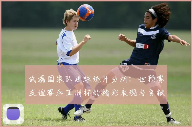 武磊国家队进球统计分析：世预赛友谊赛和亚洲杯的精彩表现与贡献