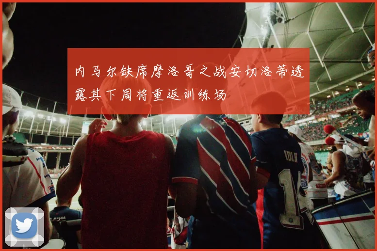 内马尔缺席摩洛哥之战安切洛蒂透露其下周将重返训练场