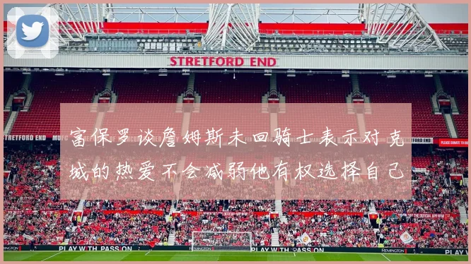富保罗谈詹姆斯未回骑士表示对克城的热爱不会减弱他有权选择自己的未来