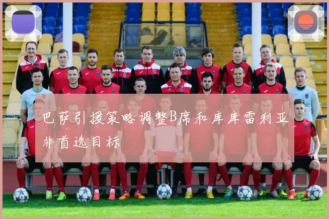 巴萨引援策略调整B席和库库雷利亚非首选目标