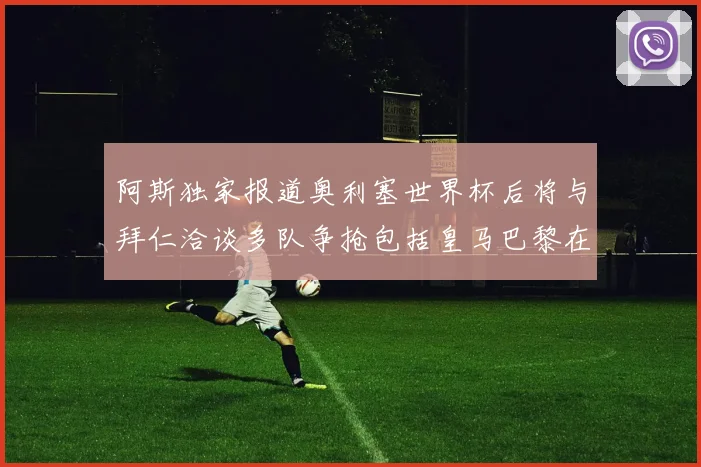 阿斯独家报道奥利塞世界杯后将与拜仁洽谈多队争抢包括皇马巴黎在内