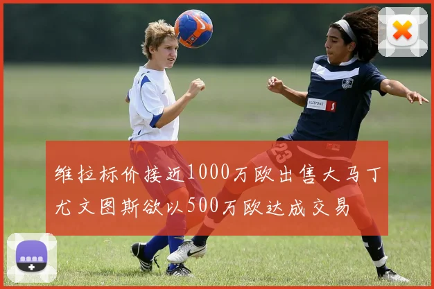 维拉标价接近1000万欧出售大马丁尤文图斯欲以500万欧达成交易