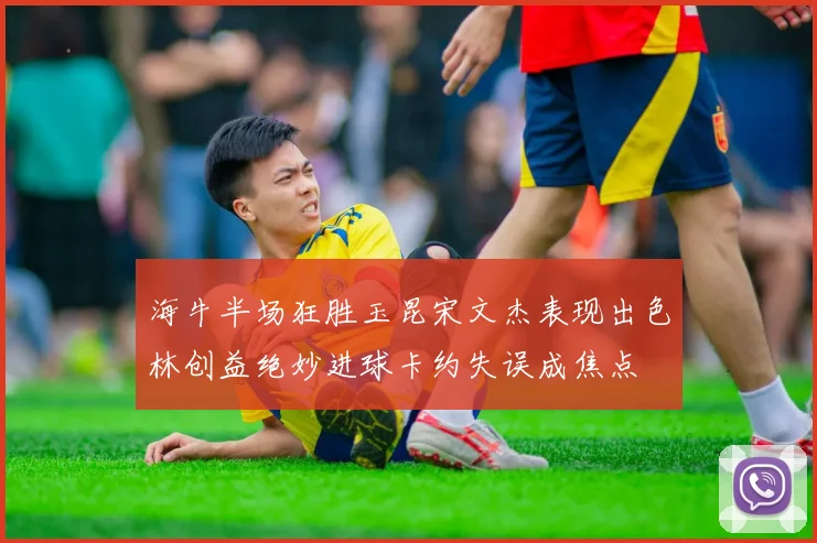 海牛半场狂胜玉昆宋文杰表现出色林创益绝妙进球卡约失误成焦点