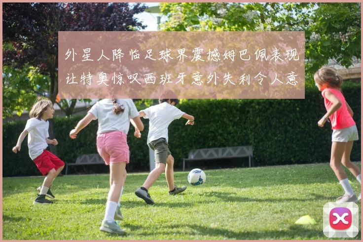 外星人降临足球界震撼姆巴佩表现让特奥惊叹西班牙意外失利令人意外