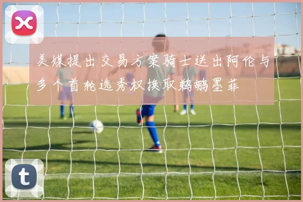 美媒提出交易方案骑士送出阿伦与多个首轮选秀权换取鹈鹕墨菲