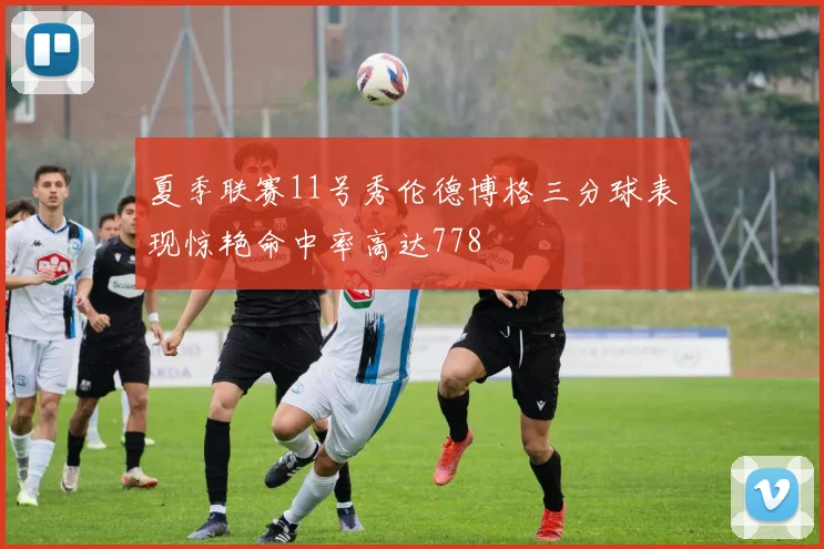 夏季联赛11号秀伦德博格三分球表现惊艳命中率高达778