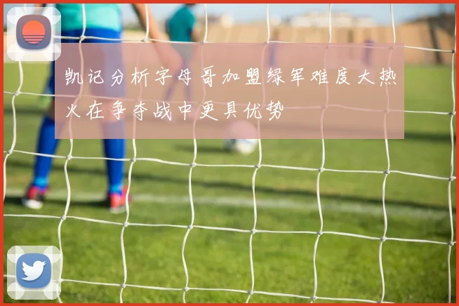 凯记分析字母哥加盟绿军难度大热火在争夺战中更具优势