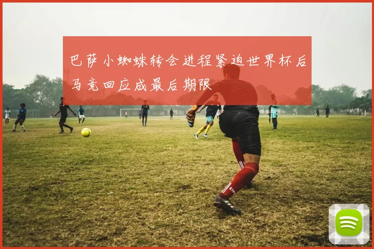 巴萨小蜘蛛转会进程紧迫世界杯后马竞回应成最后期限