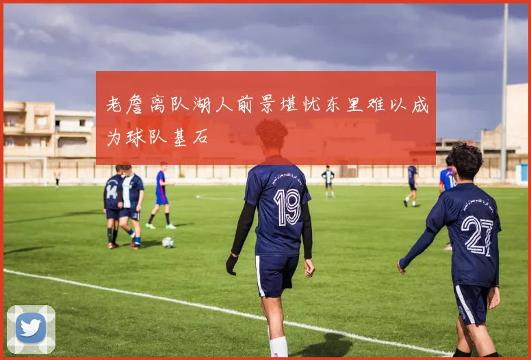 老詹离队湖人前景堪忧东里难以成为球队基石