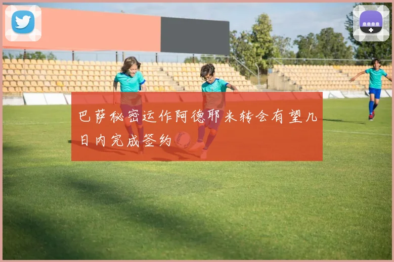 巴萨秘密运作阿德耶米转会有望几日内完成签约