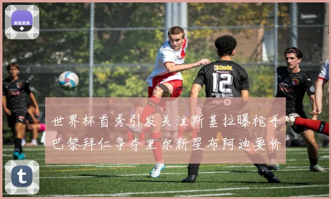 世界杯首秀引发关注斯基拉曝枪手巴黎拜仁争夺里尔新星布阿迪要价7000万欧