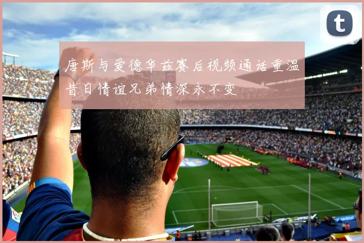 唐斯与爱德华兹赛后视频通话重温昔日情谊兄弟情深永不变