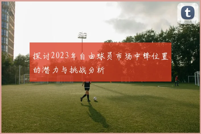 探讨2023年自由球员市场中锋位置的潜力与挑战分析