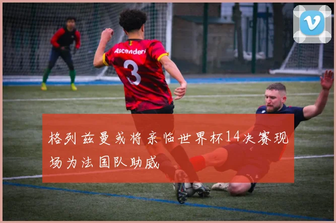 格列兹曼或将亲临世界杯14决赛现场为法国队助威