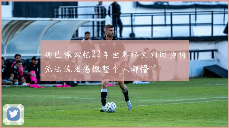 姆巴佩回忆22年世界杯失利时为何无法流泪感慨整个人都懵了