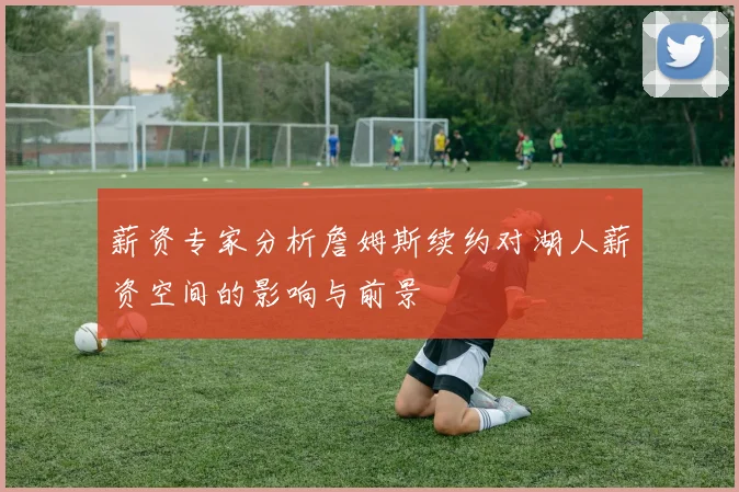 薪资专家分析詹姆斯续约对湖人薪资空间的影响与前景