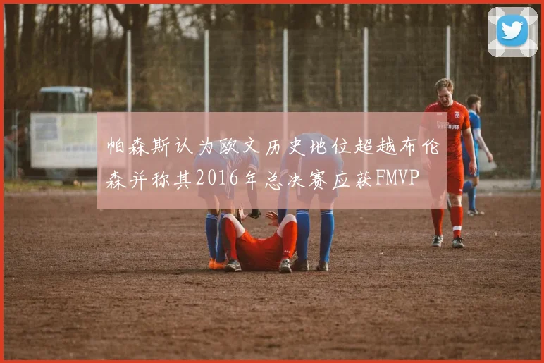 帕森斯认为欧文历史地位超越布伦森并称其2016年总决赛应获FMVP